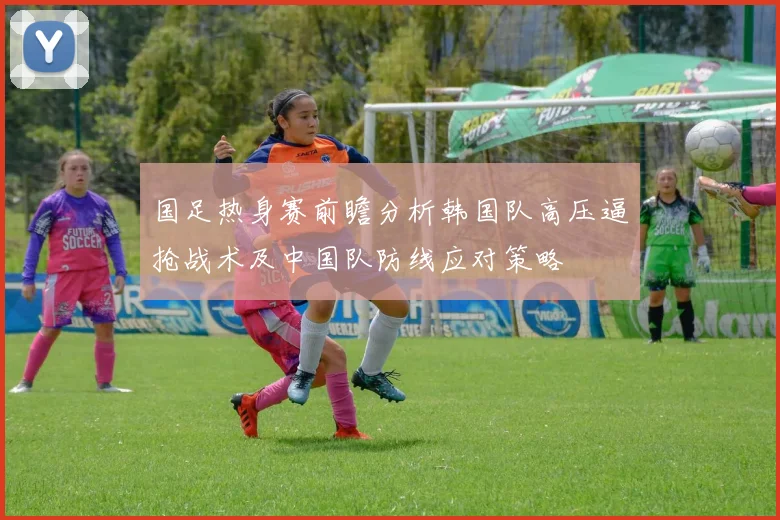 国足热身赛前瞻分析韩国队高压逼抢战术及中国队防线应对策略