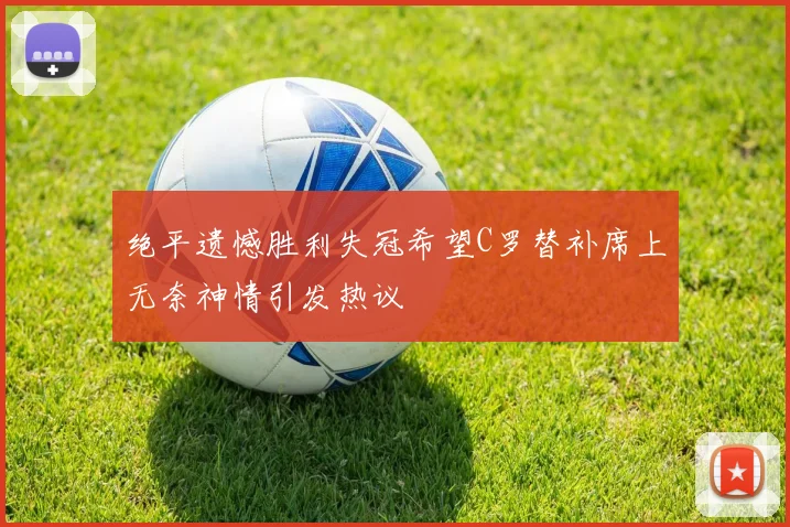 绝平遗憾胜利失冠希望C罗替补席上无奈神情引发热议