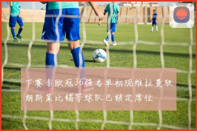 下赛季欧冠36强名单初现维拉曼联朗斯莱比锡等球队已锁定席位