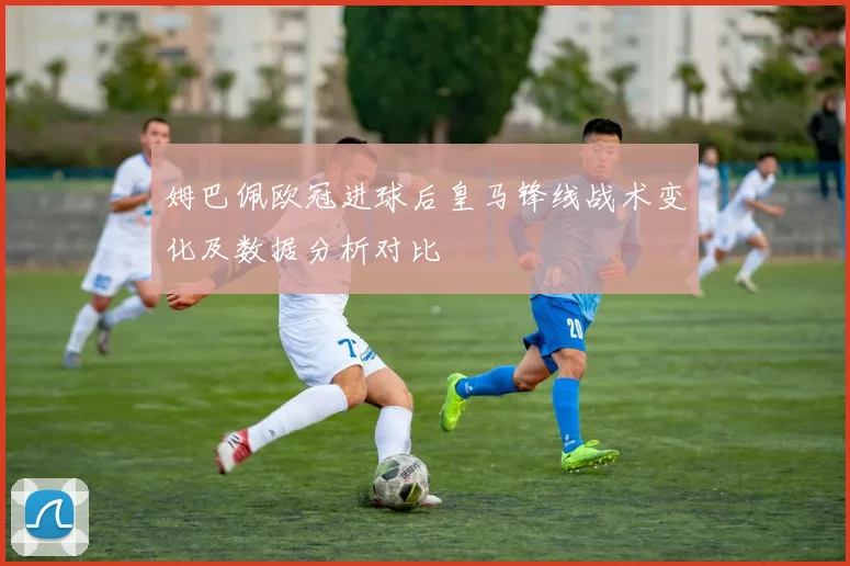 姆巴佩欧冠进球后皇马锋线战术变化及数据分析对比