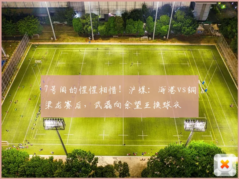 7号间的惺惺相惜！沪媒：海港vs铜梁龙赛后，武磊向余望互换球衣