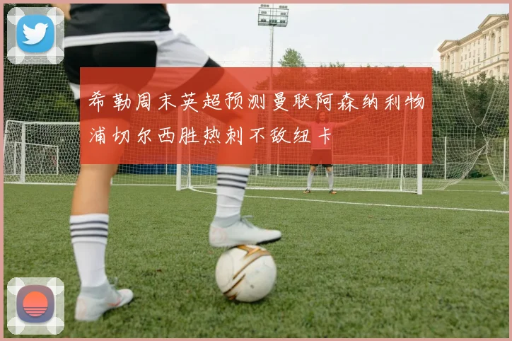 希勒周末英超预测曼联阿森纳利物浦切尔西胜热刺不敌纽卡