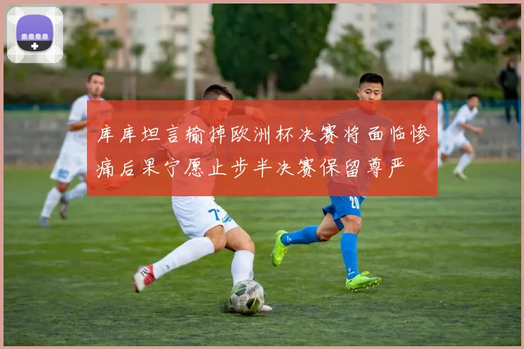 库库坦言输掉欧洲杯决赛将面临惨痛后果宁愿止步半决赛保留尊严