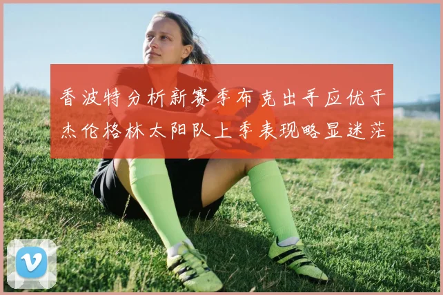 香波特分析新赛季布克出手应优于杰伦格林太阳队上季表现略显迷茫