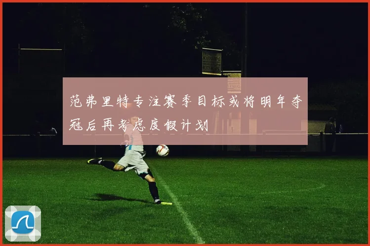 范弗里特专注赛季目标或将明年夺冠后再考虑度假计划