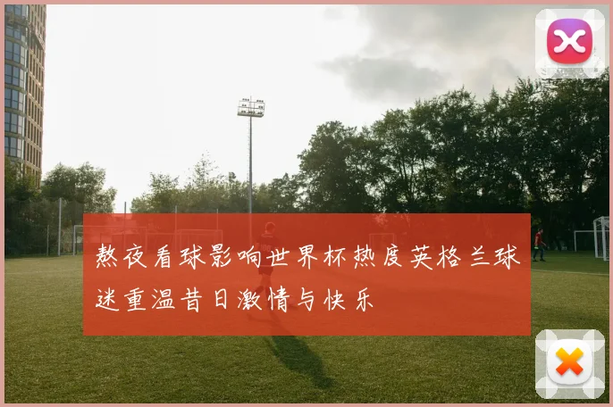 熬夜看球影响世界杯热度英格兰球迷重温昔日激情与快乐