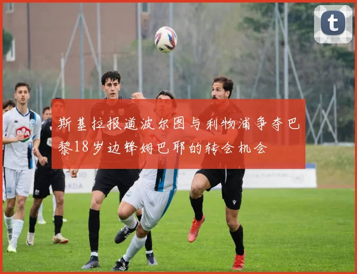 斯基拉报道波尔图与利物浦争夺巴黎18岁边锋姆巴耶的转会机会