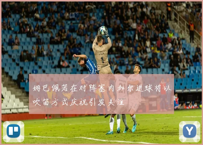 姆巴佩若在对阵塞内加尔进球将以吹笛方式庆祝引发关注