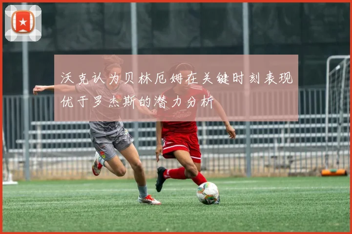 沃克认为贝林厄姆在关键时刻表现优于罗杰斯的潜力分析