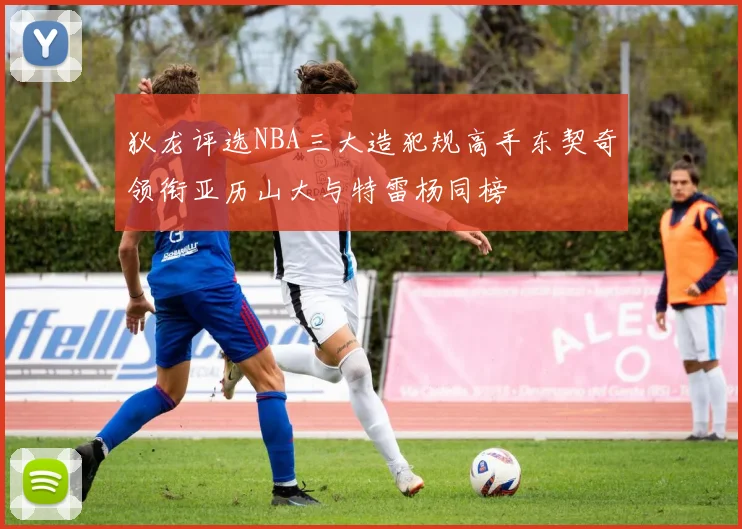 狄龙评选NBA三大造犯规高手东契奇领衔亚历山大与特雷杨同榜