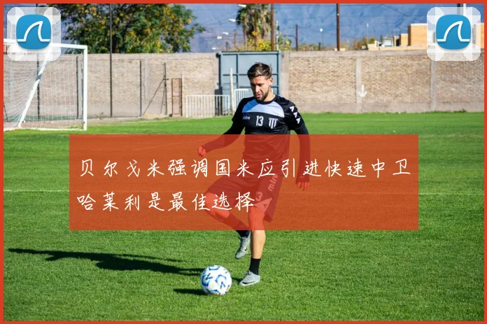 贝尔戈米强调国米应引进快速中卫哈莱利是最佳选择