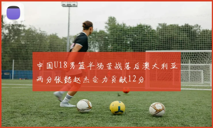 中国U18男篮半场苦战落后澳大利亚两分张懿赵杰合力贡献12分