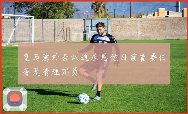 皇马意外否认追求恩佐目前首要任务是清理冗员