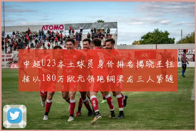 中超U23本土球员身价排名揭晓王钰栋以180万欧元领跑铜梁龙三人紧随其后