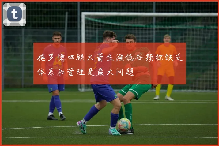 施罗德回顾火箭生涯低谷期称缺乏体系和管理是最大问题