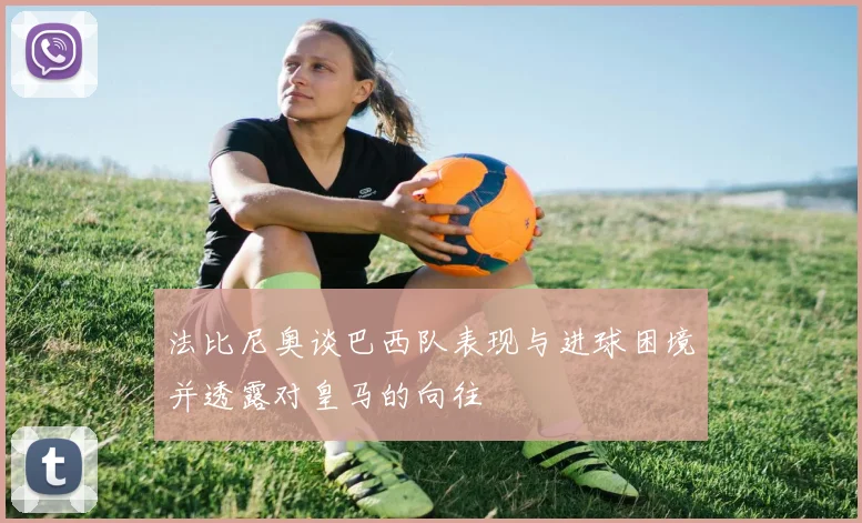 法比尼奥谈巴西队表现与进球困境并透露对皇马的向往