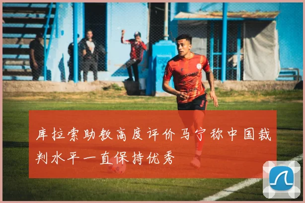 库拉索助教高度评价马宁称中国裁判水平一直保持优秀