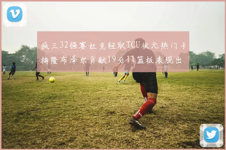 疯三32强赛杜克轻取TCU状元热门卡梅隆布泽尔贡献19分11篮板表现出色