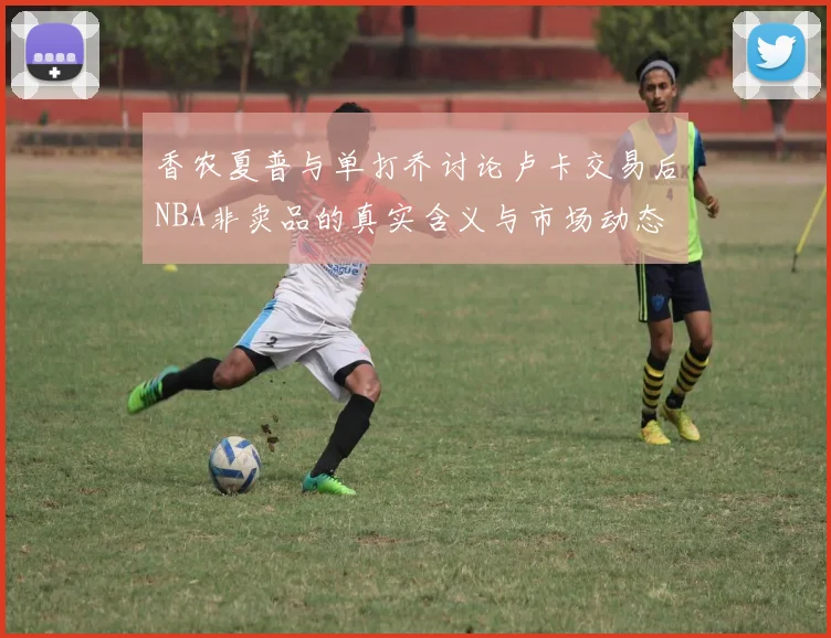 香农夏普与单打乔讨论卢卡交易后NBA非卖品的真实含义与市场动态