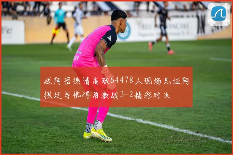迈阿密热情高涨64478人现场见证阿根廷与佛得角激战3-2精彩对决