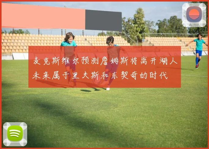 麦克斯维尔预测詹姆斯将离开湖人未来属于里夫斯和东契奇的时代