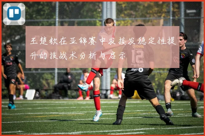 王楚钦在亚锦赛中发接发稳定性提升的技战术分析与启示