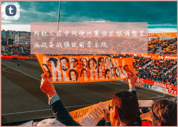 郑钦文在中网硬地赛场发球调整显成效备战强敌前景乐观