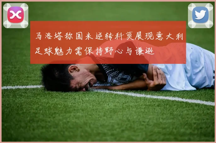 马洛塔称国米逆转科莫展现意大利足球魅力需保持野心与谦逊
