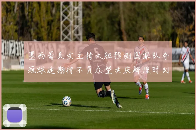 墨西哥美女主持大胆预测国家队夺冠球迷期待不负众望共庆辉煌时刻
