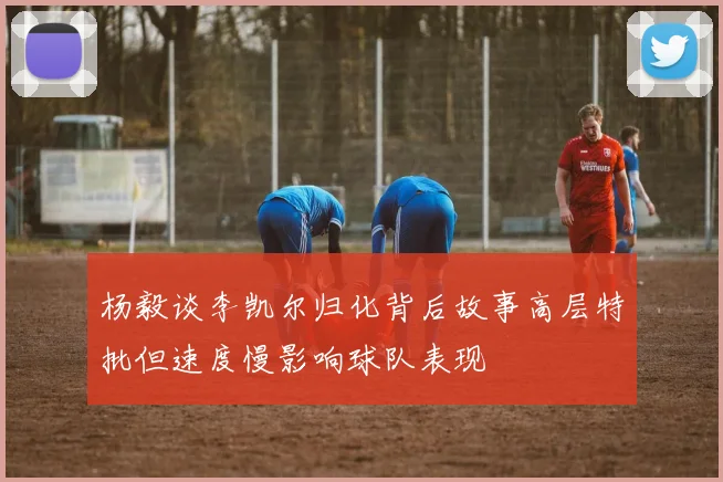 杨毅谈李凯尔归化背后故事高层特批但速度慢影响球队表现