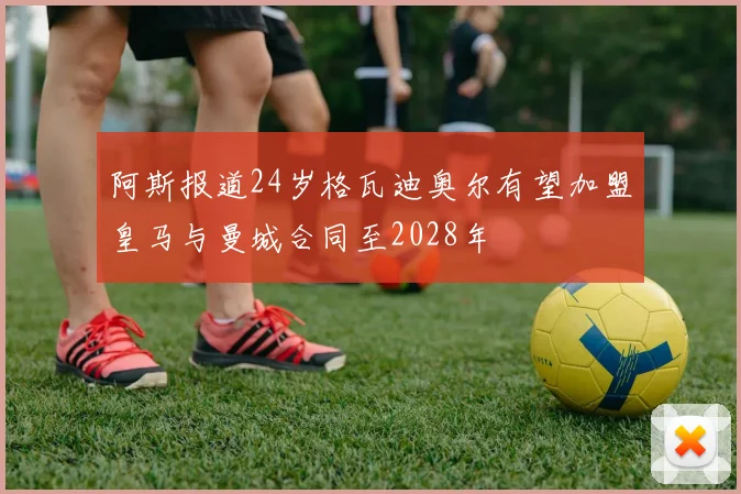 阿斯报道24岁格瓦迪奥尔有望加盟皇马与曼城合同至2028年