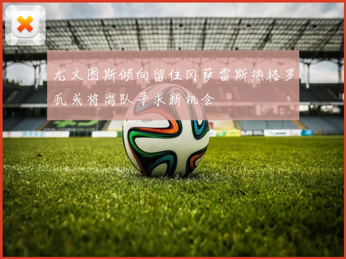 尤文图斯倾向留住冈萨雷斯热格罗瓦或将离队寻求新机会