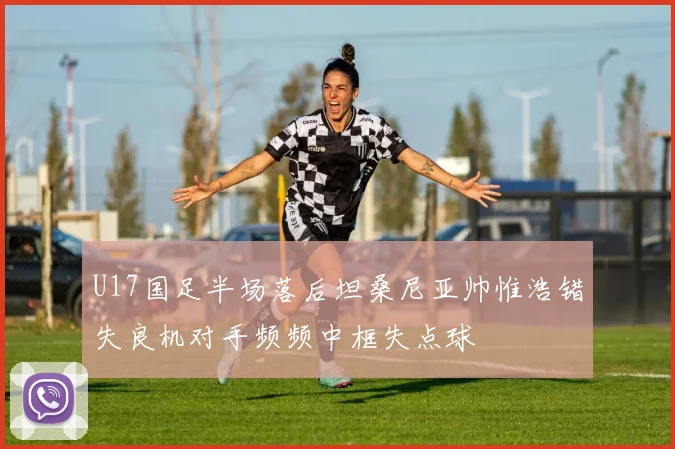 U17国足半场落后坦桑尼亚帅惟浩错失良机对手频频中框失点球