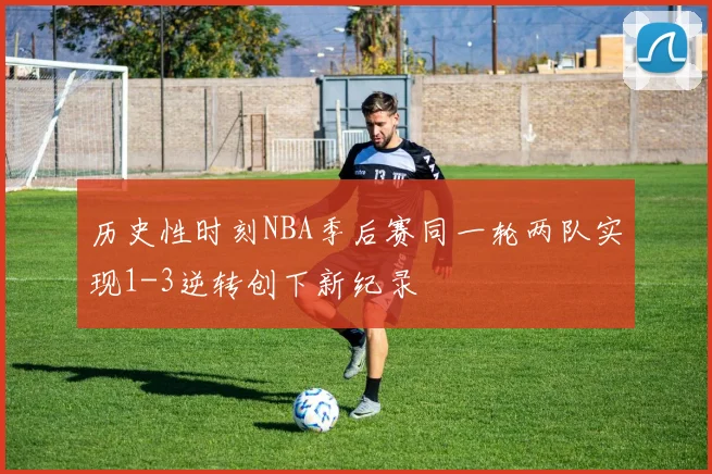 历史性时刻NBA季后赛同一轮两队实现1-3逆转创下新纪录