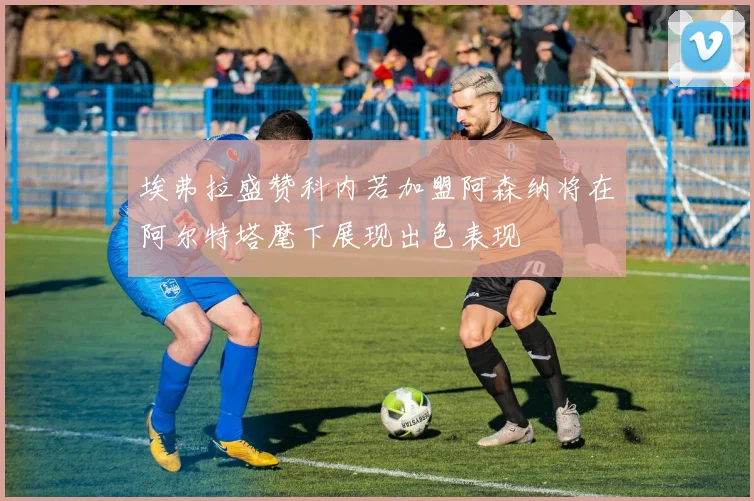 埃弗拉盛赞科内若加盟阿森纳将在阿尔特塔麾下展现出色表现