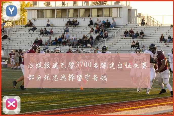 法媒报道巴黎3700名球迷出征决赛部分死忠选择留守备战