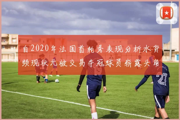 自2020年法国首轮秀表现分析水货频现状元被交易夺冠球员崭露头角