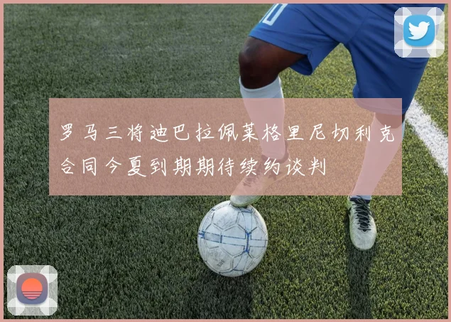 罗马三将迪巴拉佩莱格里尼切利克合同今夏到期期待续约谈判